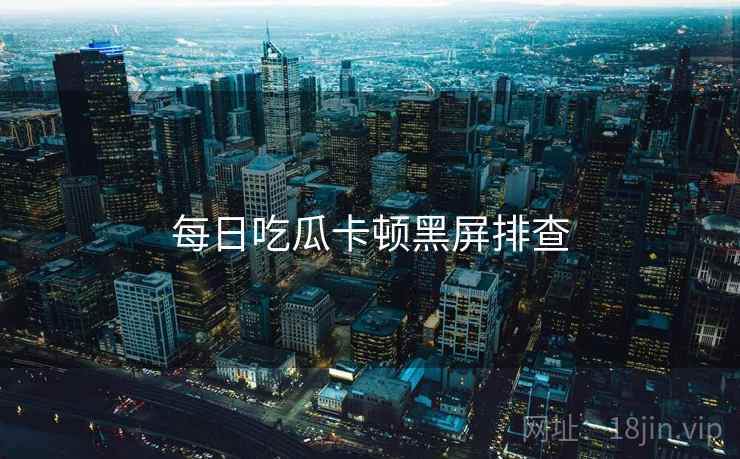 每日吃瓜卡顿黑屏排查