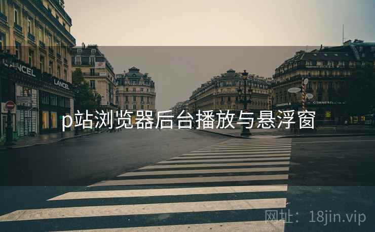 p站浏览器后台播放与悬浮窗