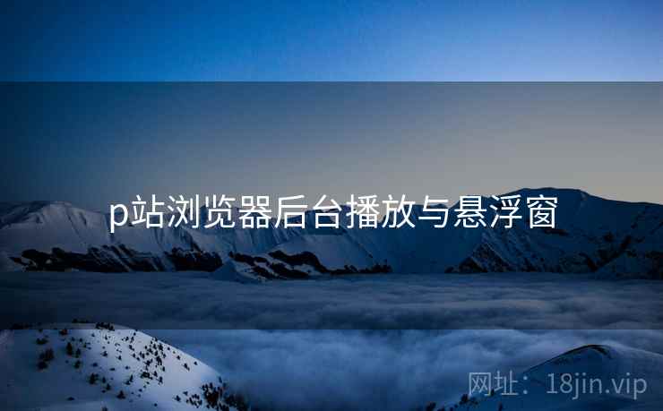 p站浏览器后台播放与悬浮窗