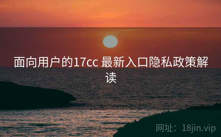 面向用户的17cc 最新入口隐私政策解读